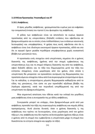 [51]
3.10 ΜέσαΠροστασίας Υποσταθμού και ΧΤ
3.10.1 Ασφάλειες
Ο όρος μέγεθος ασφάλειας χρησιμοποιείται ευρέως για να εκφράσει
την ονομαστική ένταση του τηκτού ή του φυσιγγίου της ασφάλειας.
Ο ρόλος των ασφαλειών είναι να αποτελούν τα κυρίως όργανα
προστασίας από τις υπερεντάσεις (δηλαδή εντάσεις που οφείλονται σε
βραχυκυκλώματα και οι οποίες είναι πολλαπλάσιες των εντάσεων κανονικής
λειτουργίας) και υπερφορτίσεις. Η χρήση τους αυτή, οφείλεται στο ότι η
ασφάλεια είναι ένα ιδιαίτερα οικονομικό όργανο προστασίας, αλλά και στο
ότι οι αγωγοί έχουν μεγάλα περιθώρια υπερφορτίσεως χωρίς ουσιαστική
βλάβη των μονώσεών τους.
Η προστασία ενός στοιχείου από υπερένταση, σημαίνει ότι ο χρόνος
διακοπής της ασφάλειας, (χρόνος από την στιγμή εμφανίσεως της
υπερεντάσεως έως και τη στιγμή πλήρους διακοπής της από την ασφάλεια,
αφού δηλαδή σβύσει και το τόξο που δημιουργείται μετά την τήξη του
εύτηκτου στοιχείου), είναι μικρότερος από τον χρόνο, στον οποίο η
υπερένταση θα μπορούσε να προκαλέσει ανύψωση της θερμοκρασίας του
προστατευόμενουστοιχείουπάνωαπό ένα συγκεκριμένο επιτρεπόμενο όριο.
Για τα καλώδια, η επιτρεπόμενη μέγιστη θερμοκρασία καθορίζεται από το
είδος της μονώσεως, έτσι ώστε να μην προκληθεί αξιόλογη βλάβη της
(πρόωρη γήρανση), κατά την περιοδική υπερθέρμανσή της από την
υπερένταση του βραχυκυκλώματος.
Μια σημαντική απαίτηση που τίθεται κατά την εκλογή του μεγέθους
μιας ασφάλειας είναι η συνεργασία της με άλλες ασφάλειες.
Συνεργασία μπορεί να υπάρχει, όταν βραχυκύκλωμα μετά από μια
ασφάλεια, προκαλείτην τήξη της συγκεκριμένης ασφάλειας και καμιάς άλλης
προηγούμενης. Αυτό γίνεται δυνατό, όταν ο χρόνος διακοπής te της
ασφάλειας που πρέπει να λειτουργήσει, είναι μικρότερος από τον χρόνο
τήξεως tr της ασφάλειας πουδεν πρέπεινα λειτουργήσει(χρόνος τήξεως είναι
ο χρόνος από τη στιγμή που εμφανίζεται η υπερένταση μέχρι τη στιγμή που
διακόπτεται το εύτηκτο στοιχείο και αρχίζει το τόξο).
 