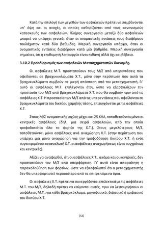 [53]
Κατά την επιλογή των μεγεθών των ασφαλειών πρέπει να λαμβάνονται
υπ’ όψη και οι ανοχές, οι οποίες καθορίζονται από τους κανονισμούς
κατασκευής των ασφαλειών. Πλήρης συνεργασία μεταξύ δύο ασφαλειών
μπορεί να υπάρχει γενικά, όταν οι ονομαστικές εντάσεις τους διαφέρουν
τουλάχιστον κατά δύο βαθμίδες. Μερική συνεργασία υπάρχει, όταν οι
ονομαστικές εντάσεις διαφέρουν κατά μία βαθμίδα. Μερική συνεργασία
σημαίνει, ότι η επιθυμητή λειτουργία είναι πιθανή αλλά όχι και βέβαια.
3.10.2 Προσδιορισμός των ασφαλειών Μετασχηματιστών διανομής.
Οι ασφάλειες Μ.Τ. προστατεύουν τους Μ/Σ από υπερεντάσεις που
οφείλονται σε βραχυκυκλώματα Χ.Τ., μόνο στην περίπτωση που αυτά τα
βραχυκυκλώματα συμβούν σε μικρή απόσταση από τον μετασχηματιστή. Γι’
αυτό οι ασφάλειες Μ.Τ. επιλέγονται έτσι, ώστε να εξασφαλίζουν την
προστασία του Μ/Σ από βραχυκυκλώματα Χ.Τ. που θα συμβούν πριν από τις
ασφάλειες Χ.Τ. Η προστασία των Μ/Σ από τις υπερεντάσεις πουοφείλονταισε
βραχυκυκλώματα τουδικτύου χαμηλής τάσης, επιτυγχάνεταιμε τις ασφάλειες
Χ.Τ.
Στους Μ/Σ ονομαστικής ισχύος μέχρι και25 KVA, τοποθετούνταιμόνο οι
κεντρικές ασφάλειες (δηλ. μια σειρά ασφαλειών, από την οποία
τροφοδοτείται όλο το φορτίο της Χ.Τ.). Στους μεγαλύτερους Μ/Σ,
τοποθετούνται μόνο ασφάλειες ανά αναχώρηση Χ.Τ. (στην περίπτωση που
υπάρχει μια μόνο αναχώρηση για την τροφοδότηση δικτύου Χ.Τ. ή ενός
συγκεκριμένουκαταναλωτήΧ.Τ. οιασφάλειες αναχωρήσεως είναι συγχρόνως
και κεντρικές).
Αξίζει να αναφερθεί, ότι οι ασφάλειες Χ.Τ., ακόμα και οι κεντρικές, δεν
προστατεύουν τον Μ/Σ από υπερφόρτιση. Γι’ αυτό είναι απαραίτητη η
παρακολούθηση των φορτίων, ώστε να εξασφαλιστεί ότι ο μετασχηματιστής
δεν θα υπερφορτιστεί περισσότερο από τα επιτρεπόμενα όρια.
Οι ασφάλειες Χ.Τ. πρέπεινα συνεργάζονταιεπιλεκτικάμε τις ασφάλειες
Μ.Τ. του Μ/Σ, δηλαδή πρέπει να καίγονται αυτές, πριν να λειτουργήσουν οι
ασφάλειες Μ.Τ., για κάθε βραχυκύκλωμα, μονοφασικό, διφασικό ή τριφασικό
του δικτύου Χ.Τ.
 