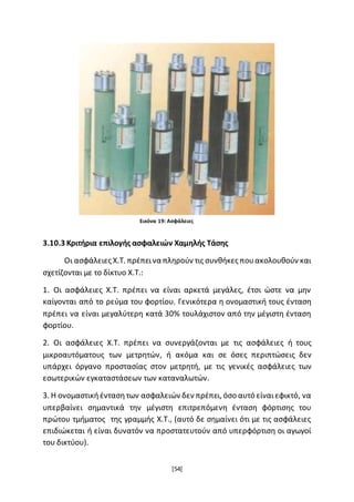 [54]
3.10.3 Κριτήρια επιλογής ασφαλειών Χαμηλής Τάσης
Οι ασφάλειες Χ.Τ. πρέπεινα πληρούν τις συνθήκες πουακολουθούν και
σχετίζονται με το δίκτυο Χ.Τ.:
1. Οι ασφάλειες Χ.Τ. πρέπει να είναι αρκετά μεγάλες, έτσι ώστε να μην
καίγονται από το ρεύμα του φορτίου. Γενικότερα η ονομαστική τους ένταση
πρέπει να είναι μεγαλύτερη κατά 30% τουλάχιστον από την μέγιστη ένταση
φορτίου.
2. Οι ασφάλειες Χ.Τ. πρέπει να συνεργάζονται με τις ασφάλειες ή τους
μικροαυτόματους των μετρητών, ή ακόμα και σε όσες περιπτώσεις δεν
υπάρχει όργανο προστασίας στον μετρητή, με τις γενικές ασφάλειες των
εσωτερικών εγκαταστάσεων των καταναλωτών.
3. Η ονομαστικήέντασητων ασφαλειών δεν πρέπει, όσο αυτό είναιεφικτό, να
υπερβαίνει σημαντικά την μέγιστη επιτρεπόμενη ένταση φόρτισης του
πρώτου τμήματος της γραμμής Χ.Τ., (αυτό δε σημαίνει ότι με τις ασφάλειες
επιδιώκεται ή είναι δυνατόν να προστατευτούν από υπερφόρτιση οι αγωγοί
του δικτύου).
Εικόνα 19: Ασφάλειες
 