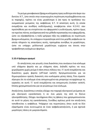 [55]
Το ρεύμα μονοφασικούβραχυκυκλώματος προς ουδέτερο στο άκρο του
δικτύου Χ.Τ., (στο οποίο στην συγκεκριμένη περίπτωση περιλαμβάνονται και
οι παροχές), πρέπει να είναι μεγαλύτερο ή ίσο προς το τριπλάσιο του
ονομαστικού ρεύματος της ασφάλειας Χ.Τ. Η απαίτηση αυτή, (η οποία
ονομάζεται και συνθήκη ουδέτέρωσης), αναφέρεται στον Κ.Ε.Η.Ε. σαν
προϋπόθεση για να επιτρέπεται να εφαρμοστεί η ουδετέρωση, πρέπει όμως
να τηρείται πάντα, ανεξάρτητα από την μέθοδο προστασίας πουεφαρμόζεται,
ώστε να εξασφαλίζεται η πολύ γρήγορη τήξη της ασφάλειας σε περίπτωση
βραχυκυκλώματος. Αν υπάρχουν περισσότερα από ένα μεγέθη ασφαλειών τα
οποία πληρούν τις απαιτήσεις αυτές, προτιμάται συνήθως το μεγαλύτερο,
ώστε να υπάρχει μελλοντικά μεγαλύτερη ευχέρεια και άνεση στην
τροφοδότηση αυξημένων φορτίων.
3.10.4 Χρήσιμοι ορισμοί
Οι αποζεύκτες και γειωτές είναι διακόπτες που ανοίγουν ένα κύκλωμα
υπό ελάχιστο φορτίο και με ελάχιστη τάση. Δηλαδή πρέπει να τους
χειριζόμαστε χωρίς ρεύμα ή τάση στους πόλους του. Γι’ αυτό ονομάζονται και
διακόπτες χωρίς φορτίο (off-load switch). Χρησιμοποιούνται για να
δημιουργήσουν ορατές διακοπές στα κυκλώματα μέσης τάσης. Έτσι είμαστε
σίγουροι ότι το κύκλωμα είναι απομονωμένο και μπορούμε να αρχίσουμε τις
εργασίες σε αυτό. Γι’ αυτό ονομάζονται και απομονωτές (isolator switch).
Επίσης χρησιμοποιούνται για να γειώσουμε ένα κύκλωμα.
Αποζεύκτης: Διακόπτης ο οποίος ελέγχει την παροχή ηλεκτρικού ρεύματος σε
μία ηλεκτρική εγκατάσταση ή σε ένα μέρος της από το δίκτυο
ηλεκτροδότησης. Ελέγχει ταυτόχρονα όλες τις φάσεις που χρησιμοποιούνται
σε αυτό το μέρος της εγκατάστασης. Συνήθως αμέσως μετά τον αποζεύκτη
τοποθετείται η ασφάλεια. Υπάρχουν και περιπτώσεις όπου αυτά τα δύο
εξαρτήματα είναι συνενωμένα σε έναν ασφαλειαποζεύκτη, ή για σχετικά
μικρότερες τάσεις σε μικροαυτόματο.
 