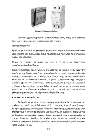 [56]
Οι γειωτές (earthing switch) είναι πρακτικά αποζεύκτες με τη διαφορά
ότι η μια τους πλευρά συνδέεται πάντα στη γείωση.
Χρησιμοποιούνται:
α) για να μηδενίσουν τα ηλεκτρικά φορτία που παραμένουν στα κυκλώματα
μέσης τάσης και οφείλονται στους παρασιτικούς πυκνωτές που υπάρχουν
κυρίως στα καλώδια,
β) για να γειώσουν το τμήμα του δικτύου στο οποίο θα εργαστούμε
(συντήρηση ή επιδιόρθωση).
Διακόπτες φορτίου (load switches) ονομάζονται οι συσκευές που έχουν την
ικανότητα να διακόπτουν ή να αποκαθιστούν εντάσεις υπό φυσιολογικές
συνθήκες λειτουργίας του κυκλώματος καθώς επίσης και να αποκαθιστούν
αλλά όχι να διακόπτουν εντάσεις ρευμάτων βραχυκύκλωσης. Υπάρχουν
διακόπτες φορτίουπουδιαθέτουν ορατό σύστημα επαφών για να ελέγχεται η
κατάσταση λειτουργίας τους και άλλοι κλειστού τύπου, στους οποίους όμως
πρέπει να προτάσσεται αποζεύκτης προς την πλευρά των μονάδων
ηλεκτροπαραγωγής και να φέρουν αλληλομανδάλωση.
3.10.5 Μέσα προστασίας Χ.Τ.
Οι διακόπτες μπορούν να κλείνουν ή να ανοίγουν ένα ή περισσότερα
κυκλώματα, αφού τους δοθεί μια εντολή λειτουργίας. Η εντολή αυτή μπορεί
να προέρχεται από τον άνθρωπο ή να είναι και ένα σήμα, μια τάση από έναν
ηλεκτρονόμο ή από ένα βοηθητικό μέσο ελέγχου. Οι διακόπτες διακρίνονται
σε διακόπτες κυκλωμάτων ισχύος, όπως για παράδειγμα οι μικροαυτόματοι
και σε διακόπτες βοηθητικών κυκλωμάτων, οι οποίοι ονομάζονται και
διακόπτες ελέγχου ή διακόπτες εντολών και φέρουν συνήθως μικρά ρεύματα
τάξης μεγέθους 1-5Α.
Εικόνα 20: Ασφαλειοαποζεύκτης
 