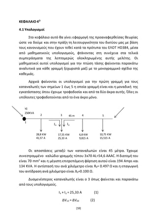 [59]
ΚΕΦΑΛΑΙΟ 4Ο
4.1 Υπολογισμοί
Στο κεφάλαιο αυτό θα γίνει εφαρμογή της προαναφερθείσας θεωρίας
ώστε να δούμε και στην πράξη τη λειτουργικότητα του δικτύου μας με βάση
τους κανονισμούς που έχουν τεθεί κατά τα πρότυπα του ΕΛΟΤ HD384, μέσα
από μαθηματικούς υπολογισμούς, φτάνοντας στη συνέχεια στα τελικά
συμπεράσματα της λεπτομερώς ολοκληρωμένης αυτής μελέτης. Οι
μαθηματικοί αυτοί υπολογισμοί για την πτώση τάσης φαίνονται παρακάτω
αναλυτικά για κάθε γραμμή ξεχωριστά μαζί με το μονογραμμικό σχέδιο της
καθεμιάς.
Αρχικά φαίνονται οι υπολογισμοί για την πρώτη γραμμή για τους
καταναλωτές των σημείων 1 έως 5 η οποία γραμμή είναι και η μοναδική της
εγκατάστασης όπου έχουμε τροφοδοσία και από τα δύο άκρα αυτής. Όλες οι
υπόλοιπες τροφοδοτούνται από το ένα άκρο μόνο.
Οι αποστάσεις μεταξύ των καταναλωτών είναι 45 μέτρα. Έχουμε
συνεστραμμένο καλώδιο γραμμής τύπου 3x70 AL÷54,6 AAAC. Η διατομή του
είναι 70 mm2
και η μέγιστη επιτρεπόμενη φόρτιση αυτού είναι 194 Amps και
134 KVA. Η αντίστασή του ανά χιλιόμετρο είναι R0= 0.497 Ω και η επαγωγική
του αντίδραση ανά χιλιόμετρο είναι X0=0.100 Ω.
Δυσμενέστερος καταναλωτής είναι ο 3 όπως φαίνεται και παρακάτω
από τους υπολογισμούς.
Ix + Iy = 25,33 A (1)
ΔV13 = ΔV03 (2)
1
2 3 4 545 m
28,8 KW
41,57 A
17,55 KW
25,33 A
6,8 KW
9,815 A
10,75 KW
15,515 A
IyIx
ΥΣ
250KVA
 