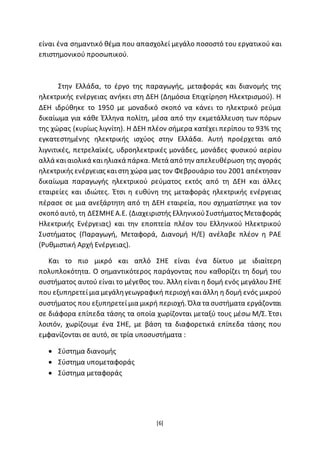 [6]
είναι ένα σημαντικό θέμα που απασχολεί μεγάλο ποσοστό του εργατικού και
επιστηµονικού προσωπικού.
Στην Ελλάδα, το έργο της παραγωγής, μεταφοράς και διανομής της
ηλεκτρικής ενέργειας ανήκει στη ∆ΕΗ (∆ηµόσια Επιχείρηση Ηλεκτρισµού). Η
∆ΕΗ ιδρύθηκε το 1950 µε μοναδικό σκοπό να κάνει το ηλεκτρικό ρεύμα
δικαίωμα για κάθε Έλληνα πολίτη, μέσα από την εκµετάλλευση των πόρων
της χώρας (κυρίως λιγνίτη). Η ∆ΕΗ πλέον σήµερα κατέχει περίπου το 93% της
εγκατεστηµένης ηλεκτρικής ισχύος στην Ελλάδα. Αυτή προέρχεται από
λιγνιτικές, πετρελαϊκές, υδροηλεκτρικές μονάδες, μονάδες ϕυσικού αερίου
αλλά καιαιολικά καιηλιακά πάρκα. Μετά από την απελευθέρωση της αγοράς
ηλεκτρικής ενέργειας καιστη χώρα µας τον Φεβρουάριο του 2001 απέκτησαν
δικαίωµα παραγωγής ηλεκτρικού ρεύματος εκτός από τη ∆ΕΗ και άλλες
εταιρείες και ιδιώτες. Έτσι η ευθύνη της µεταφοράς ηλεκτρικής ενέργειας
πέρασε σε µια ανεξάρτητη από τη ∆ΕΗ εταιρεία, που σχηματίστηκε για τον
σκοπό αυτό, τη ∆ΕΣΜΗΕΑ.Ε. (∆ιαχειριστής ΕλληνικούΣυστήµατος Μεταφοράς
Ηλεκτρικής Ενέργειας) και την εποπτεία πλέον του Ελληνικού Ηλεκτρικού
Συστήµατος (Παραγωγή, Μεταφορά, ∆ιανοµή Η/Ε) ανέλαβε πλέον η ΡΑΕ
(Ρυθµιστική Αρχή Ενέργειας).
Και το πιο μικρό και απλό ΣΗΕ είναι ένα δίκτυο µε ιδιαίτερη
πολυπλοκότητα. Ο σημαντικότερος παράγοντας που καθορίζει τη δοµή του
συστήματος αυτού είναι το μέγεθος του. Άλλη είναι η δομή ενός μεγάλου ΣΗΕ
που εξυπηρετείµια μεγάληγεωγραφική περιοχήκαιάλλη η δοµή ενός μικρού
συστήµατος που εξυπηρετείµια μικρή περιοχή. Όλα τα συστήµατα εργάζονται
σε διάφορα επίπεδα τάσης τα οποία χωρίζονται µεταξύ τους µέσω Μ/Σ. Έτσι
λοιπόν, χωρίζουµε ένα ΣΗΕ, µε βάση τα διαφορετικά επίπεδα τάσης που
εµφανίζονται σε αυτό, σε τρία υποσυστήµατα :
 Σύστηµα διανοµής
 Σύστηµα υποµεταφοράς
 Σύστηµα μεταφοράς
 