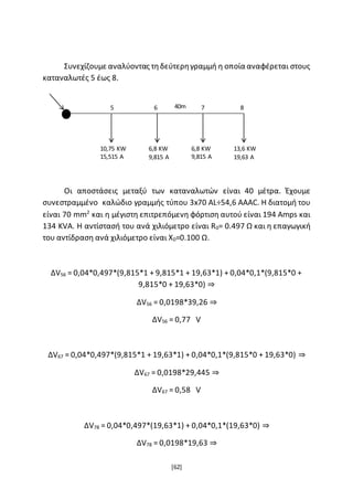 [62]
Συνεχίζουμε αναλύοντας τηδεύτερηγραμμή η οποία αναφέρεται στους
καταναλωτές 5 έως 8.
Οι αποστάσεις μεταξύ των καταναλωτών είναι 40 μέτρα. Έχουμε
συνεστραμμένο καλώδιο γραμμής τύπου 3x70 AL÷54,6 AAAC. Η διατομή του
είναι 70 mm2
και η μέγιστη επιτρεπόμενη φόρτιση αυτού είναι 194 Amps και
134 KVA. Η αντίστασή του ανά χιλιόμετρο είναι R0= 0.497 Ω και η επαγωγική
του αντίδραση ανά χιλιόμετρο είναι X0=0.100 Ω.
ΔV56 = 0,04*0,497*(9,815*1 + 9,815*1 + 19,63*1) + 0,04*0,1*(9,815*0 +
9,815*0 + 19,63*0) ⇒
ΔV56 = 0,0198*39,26 ⇒
ΔV56 = 0,77 V
ΔV67 = 0,04*0,497*(9,815*1 + 19,63*1) + 0,04*0,1*(9,815*0 + 19,63*0) ⇒
ΔV67 = 0,0198*29,445 ⇒
ΔV67 = 0,58 V
ΔV78 = 0,04*0,497*(19,63*1) + 0,04*0,1*(19,63*0) ⇒
ΔV78 = 0,0198*19,63 ⇒
5 6 7 8
10,75 KW
15,515 A
6,8 KW
9,815 A
6,8 KW
9,815 A
13,6 KW
19,63 A
40m
 