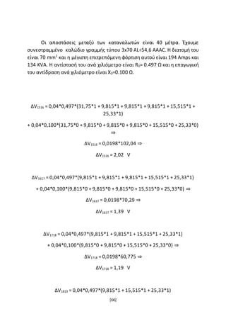 [66]
Οι αποστάσεις μεταξύ των καταναλωτών είναι 40 μέτρα. Έχουμε
συνεστραμμένο καλώδιο γραμμής τύπου 3x70 AL÷54,6 AAAC. Η διατομή του
είναι 70 mm2
και η μέγιστη επιτρεπόμενη φόρτιση αυτού είναι 194 Amps και
134 KVA. Η αντίστασή του ανά χιλιόμετρο είναι R0= 0.497 Ω και η επαγωγική
του αντίδραση ανά χιλιόμετρο είναι X0=0.100 Ω.
ΔV1516 = 0,04*0,497*(31,75*1 + 9,815*1 + 9,815*1 + 9,815*1 + 15,515*1 +
25,33*1)
+ 0,04*0,100*(31,75*0 + 9,815*0 + 9,815*0 + 9,815*0 + 15,515*0 + 25,33*0)
⇒
ΔV1516 = 0,0198*102,04 ⇒
ΔV1516 = 2,02 V
ΔV1617 = 0,04*0,497*(9,815*1 + 9,815*1 + 9,815*1 + 15,515*1 + 25,33*1)
+ 0,04*0,100*(9,815*0 + 9,815*0 + 9,815*0 + 15,515*0 + 25,33*0) ⇒
ΔV1617 = 0,0198*70,29 ⇒
ΔV1617 = 1,39 V
ΔV1718 = 0,04*0,497*(9,815*1 + 9,815*1 + 15,515*1 + 25,33*1)
+ 0,04*0,100*(9,815*0 + 9,815*0 + 15,515*0 + 25,33*0) ⇒
ΔV1718 = 0,0198*60,775 ⇒
ΔV1718 = 1,19 V
ΔV1819 = 0,04*0,497*(9,815*1 + 15,515*1 + 25,33*1)
 