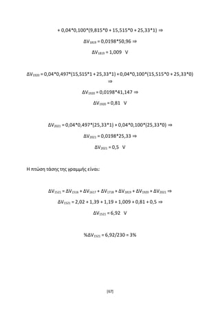 [67]
+ 0,04*0,100*(9,815*0 + 15,515*0 + 25,33*1) ⇒
ΔV1819 = 0,0198*50,96 ⇒
ΔV1819 = 1,009 V
ΔV1920 = 0,04*0,497*(15,515*1 +25,33*1) +0,04*0,100*(15,515*0 + 25,33*0)
⇒
ΔV1920 = 0,0198*41,147 ⇒
ΔV1920 = 0,81 V
ΔV2021 = 0,04*0,497*(25,33*1) + 0,04*0,100*(25,33*0) ⇒
ΔV2021 = 0,0198*25,33 ⇒
ΔV2021 = 0,5 V
Η πτώση τάσης της γραμμής είναι:
ΔV1521 = ΔV1516 + ΔV1617 + ΔV1718 + ΔV1819 + ΔV1920 + ΔV2021 ⇒
ΔV1521 = 2,02 + 1,39 + 1,19 + 1,009 + 0,81 + 0,5 ⇒
ΔV1521 = 6,92 V
%ΔV1521 = 6,92/230 = 3%
 
