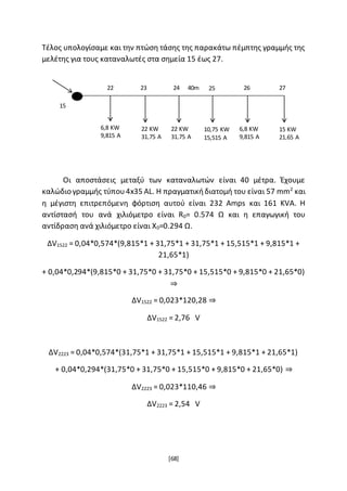 [68]
Τέλος υπολογίσαμε και την πτώση τάσης της παρακάτω πέμπτης γραμμής της
μελέτης για τους καταναλωτές στα σημεία 15 έως 27.
Οι αποστάσεις μεταξύ των καταναλωτών είναι 40 μέτρα. Έχουμε
καλώδιο γραμμής τύπου4x35 AL. Η πραγματικήδιατομή του είναι 57 mm2
και
η μέγιστη επιτρεπόμενη φόρτιση αυτού είναι 232 Amps και 161 KVA. Η
αντίστασή του ανά χιλιόμετρο είναι R0= 0.574 Ω και η επαγωγική του
αντίδραση ανά χιλιόμετρο είναι X0=0.294 Ω.
ΔV1522 = 0,04*0,574*(9,815*1 + 31,75*1 + 31,75*1 + 15,515*1 + 9,815*1 +
21,65*1)
+ 0,04*0,294*(9,815*0 + 31,75*0 + 31,75*0 + 15,515*0 + 9,815*0 + 21,65*0)
⇒
ΔV1522 = 0,023*120,28 ⇒
ΔV1522 = 2,76 V
ΔV2223 = 0,04*0,574*(31,75*1 + 31,75*1 + 15,515*1 + 9,815*1 + 21,65*1)
+ 0,04*0,294*(31,75*0 + 31,75*0 + 15,515*0 + 9,815*0 + 21,65*0) ⇒
ΔV2223 = 0,023*110,46 ⇒
ΔV2223 = 2,54 V
6,8 KW
9,815 A
6,8 KW
9,815 A
22 KW
31,75 A
22 KW
31,75 A
10,75 KW
15,515 A
15 KW
21,65 A
15
22 23 24 25 26 2740m
 