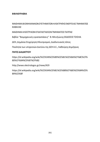 [81]
ΒΙΒΛΙΟΓΡΑΦΙΑ
ΜΑΘΗΜΑ ΒΙΟΜΗΧΑΝΙΚΩΝΣΥΣΤΗΜΑΤΩΝΗΛΕΚΤΡΙΚΉΣΕΝΕΡΓΕΙΑΣ ΤΜΗΜΑΤΟΣ
ΚΑΒΑΛΑΣ
ΜΑΘΗΜΑ ΗΛΕΚΤΡΙΚΩΝΕΓΚΑΤΑΣΤΑΣΕΩΝΤΜΗΜΑΤΟΣ ΠΑΤΡΑΣ
Βιβλίο ‘’Βιομηχανικές εγκαταστάσεις’’ Β. Μπιτζιώνης ΕΚΔΟΣΕΙΣ ΤΖΙΟΛΑ
∆ΕΗ, ∆ηµόσια ΕπιχείρησηΗλεκτρισµού, ∆ιαδικτυακός τόπος
Ποιότητα των υπηρεσιών Δικτύουτης ΔΕΗ Α.Ε., Λαθούρης Δημήτριος
ΠΗΓΕΣ ΔΙΑΔΙΚΤΥΟΥ
https://el.wikipedia.org/wiki/%CE%94%CE%B9%CE%B1%CE%BA%CF%8C%CF%
80%CF%84%CE%B7%CF%82
http://www.electrologos.gr/news/419
https://el.wikipedia.org/wiki/%CE%9A%CE%B1%CE%BB%CF%8E%CE%B4%CE%
B9%CE%BF
 