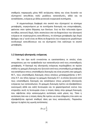 [9]
σταθµούς παραγωγής µέσω Μ/Σ ανύψωσης τάσης και είναι δυνατόν να
εξυπηρετεί απευθείας πολύ µεγάλους καταναλωτές, αλλά και να
ανταλλάσσει, ενέργεια µε άλλα γειτονικά ενεργειακά συστήµατα.
Η σημαντικότερη διαφορά στο σκοπό που εξυπηρετεί το σύστηµα
µεταφοράς, συγκρινόµενο µε τα συστήµατα διανοµής και υποµεταφοράς,
ϕαίνεται στον τρόπο δόµησης των δικτύων. Ενώ τα δύο τελευταία έχουν
συνήθως ακτινική δοµή, διότι σκοπεύουν στο να διοχετεύουν την ηλεκτρική
ενέργεια σε συγκεκριµένες κατευθύνσεις, το σύστηµα µεταφοράς έχει δοµή
βρόγχου και γ’ αυτό είναι σε θέση να διοχετεύει την ενέργεια σε µεγαλύτερο
συνδυασµό κατευθύνσεων και να εξυπηρετεί έτσι καλύτερα το σκοπό
µεταφοράς.
1.2 ∆ιανοµή ηλεκτρικής ενέργειας
Με τον όρο αυτό εννοούνται οι εγκαταστάσεις οι οποίες είναι
απαραίτητες για την τροφοδοσία των καταναλωτών από τους υποσταθµούς
µεταφοράς. Η διανοµή της ηλεκτρικής ενέργειας περιλαµβάνει σε πρώτο
στάδιο τις γραµµές διανοµής που ξεκινούν από τους υποσταθµούς µεταφοράς
καικαταλήγουν στους υποσταθµούς διανοµής και είναι γνωστές σαν γραµµές
Μ.Τ., τους υποσταθµούς διανοµής στους οποίους μετασχηµατίζεται η Μ.Τ.
στην Χ.Τ. και τέλος έχουμε τις γραµµές διανοµής Χ.Τ. οι οποίες ξεκινούν από
τους υποσταθµούς διανοµής και καταλήγουν στους µετρητές ηλεκτρικής
ενέργειας των καταναλωτών. Οι γραµµές διανοµής πρέπει να εξασφαλίζουν
οικονοµική αλλά και καλή λειτουργία και το χαρακτηριστικό εκείνο που
επηρεάζει αυτή τη λειτουργία είναι η πτώση τάσης στην γραµµή διανοµής
που οφείλεται στην κατανεµηµένη αντίσταση κατά µήκος της. Τόσο η
αντίσταση όσο και η πτώση τάσης θα πρέπει να είναι ελάχιστες έτσι ώστε να
εξασφαλίζεται σχετικά σταθερή τάση για τους καταναλωτές. Παρακάτω
έχουμε τη σχέση της ωµικής αντίστασης:
 