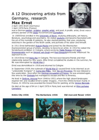 A 12 Discovering artists from
Germany, research
Max Ernst
2 April 1891 Brühl (Germany)
1 April 1976 Paris (France)
was a German painter, sculptor, graphic artist, and poet. A prolific artist, Ernst was a
primary pioneer of the Dada movement and Surrealism.
In 1909 Ernst enrolled in the University of Bonn, studying philosophy, art history,
literature, psychology and psychiatry. He visited asylums and became fascinated with
the art of the mentally ill patients; he also started painting that year, producing
sketches in the garden of the Brühl castle, and portraits of his sister and himself.
In 1911 Ernst befriended August Macke and joined his Die Rheinischen
Expressionisten group of artists, deciding to become an artist. In 1912 he visited the
Sonderbund exhibition in Cologne, where works by Pablo Picasso and post-
Impressionists such as Vincent van Gogh and Paul Gauguinprofoundly influenced his
approach to art.
In 1914 Ernst met Hans Arp in Cologne. The two soon became friends and their
relationship lasted for fifty years. After Ernst completed his studies in the summer, his
life was interrupted by World War I.
Ernst was demobilized in 1918 and returned to Cologne
In September 1939, the outbreak of World War II caused Ernst to be interned as an
"undesirable foreigner" in Camp des Milles, near Aix-en-Provence. He was released a
few weeks later. Soon after the German occupation of France, he was arrested again,
this time by the Gestapo but managed to escape and flee to America,
He lived in Sedona, Arizona from 1946 to 1953, where the high desert landscapes
inspired him and recalled Ernst's earlier imagery.. From the 1950s he lived mainly in
France. In 1954 he was awarded the Grand Prize for painting at the Venice Biennale.
He died at the age of 84 on 1 April 1976 in Paris,[
and was interred at Père Lachaise
Cemetery.
Entire City 1936 The Barbarians 1936 Old man and flower 1924
 