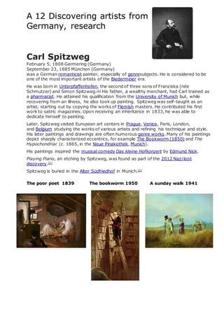 A 12 Discovering artists from
Germany, research
Carl Spitzweg
February 5, 1808 Germering (Germany)
September 23, 1885 München (Germany)
was a German romanticist painter, especially of genresubjects. He is considered to be
one of the most important artists of the Biedermeier era.
He was born in Unterpfaffenhofen, the second of three sons of Franziska (née
Schmutzer) and Simon Spitzweg.[1]
His father, a wealthy merchant, had Carl trained as
a pharmacist. He attained his qualification from the University of Munich but, while
recovering from an illness, he also took up painting. Spitzweg was self-taught as an
artist, starting out by copying the works of Flemish masters. He contributed his first
work to satiric magazines. Upon receiving an inheritance in 1833, he was able to
dedicate himself to painting.
Later, Spitzweg visited European art centers in Prague, Venice, Paris, London,
and Belgium studying the works of various artists and refining his technique and style.
His later paintings and drawings are often humorous genre works. Many of his paintings
depict sharply characterized eccentrics, for example The Bookworm (1850) and The
Hypochondriac (c. 1865, in the Neue Pinakothek, Munich).
His paintings inspired the musical comedy Das kleine Hofkonzert by Edmund Nick.
Playing Piano, an etching by Spitzweg, was found as part of the 2012 Nazi loot
discovery.[2]
Spitzweg is buried in the Alter Südfriedhof in Munich.[3]
The poor poet 1839 The bookworm 1950 A sunday walk 1941
 