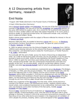 A 12 Discovering artists from
Germany, research
Emil Nolde
7 August 1867 Nolde (Denmark in the Prussian Duchy of Schleswig)
13 April 1956) Neurchen (Germany)
was a German-Danish painter and printmaker. He was one of the first Expressionists, a
member of Die Brücke, and was one of the first oil painting and watercolor painters of
the early 20th century to explore color. He is known for his brushwork and expressive
choice of colors. Golden yellows and deep reds appear frequently in his work, giving a
luminous quality to otherwise somber tones. His watercolors include vivid, brooding
storm-scapesand brilliant florals.
Nolde's intense preoccupation with the subject of flowers reflected his interest in the art
of Vincent van Gogh.
Between 1884 and 1891, he studied to become a carver and illustrator in Flensburg,
and worked in furniture factories as a young adult. He spent his years of travel
in Munich, Karlsruhe and Berlin.
In 1889, he gained entrance into the School of Applied Arts in Karlsruhe.From 1892 to
1898 he was a drawing instructor at the schoolof the Museum of Industrial and Applied
Arts (Industrie- und Gewerbemuseum; today the Textilmuseum, or Textile Museum)
in St. Gallen, Switzerland
He eventually left this job to finally pursue his dream of becoming an independent
artist. As a child he had loved to paint and draw, but he was already 31 by the time he
pursued a career as an artist. When he was rejected by the Munich Academy of Fine
Arts in 1898, he spent the next three years taking private painting classes, visiting
Paris, and becoming familiar with the contemporary impressionist scene that was
popular at this time. He moved to Berlin, where he would meet collector Gustav
Schiefler and artist Karl Schmidt-Rottluff, both of whom would advocate his work later
in life.
He became a member of the revolutionary expressionist group Die Brücke (The Bridge),
of Dresden, in 1906, upon the group's invitation. This association lasted only until the
end of the following year.[2]
From 1908 to 1910 he was a member of the Berlin
Secession, before being excluded in 1910 due to a disagreement with the leadership. In
1912 he exhibited with Kandinsky’s Munich-based group Der Blaue Reiter (The Blue
Rider); he had achieved some fame by this time and was able to support himself
through his art.From 1902 he called himself after his birthplace.
Nolde was a supporter of the Nazi party from the early 1920s, having become a
member of its Danish section. He expressed anti-semitic, negative opinions about
Jewish artists, and considered Expressionism to be a distinctively Germanic style. This
view was shared by some other members of the Nazi party, notably Joseph
Goebbels and Fritz Hippler. .
However Hitler rejected all forms of modernism as "degenerate art", and the Nazi
regime officially condemned Nolde's work. Until that time he had been held in great
prestige in Germany. A total of 1,052 of his works were removed from museums, more
than those of any other artist.Some were included in the Degenerate Art exhibition of
1937, despite his protests, including (later) a personal appeal to Nazi gauleiter Baldur
 