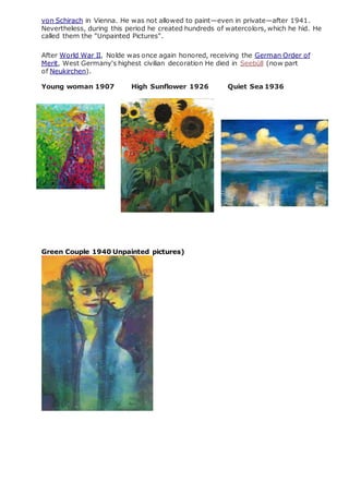 von Schirach in Vienna. He was not allowed to paint—even in private—after 1941.
Nevertheless, during this period he created hundreds of watercolors, which he hid. He
called them the "Unpainted Pictures".
After World War II, Nolde was once again honored, receiving the German Order of
Merit, West Germany's highest civilian decoration He died in Seebüll (now part
of Neukirchen).
Young woman 1907 High Sunflower 1926 Quiet Sea 1936
Green Couple 1940 Unpainted pictures)
 