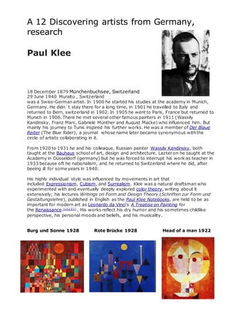 A 12 Discovering artists from Germany,
research
Paul Klee
18 December 1879 Münchenbuchsee, Switzerland
29 June 1940 Muralto , Switzerland
was a Swiss-German artist. In 1900 he started his studies at the academy in Munich,
Germany. He didn´t stay there for a long time, in 1901 he travelled to Italy and
returned to Bern, switzerland in 1902. In 1905 he went to Paris, France but returned to
Munich in 1906. There he met several other famous painters in 1911 (Wassily
Kandinsky, Franz Marc, Gabriele Münther and August Macke) who influenced him. But
mainly his journey to Tunis inspired his further works. He was a member of Der Blaue
Reiter (The Blue Rider), a journal whose name later became synonymous with the
circle of artists collaborating in it.
From 1920 to 1931 he and his colleague, Russian painter Wassily Kandinsky, both
taught at the Bauhaus school of art, design and architecture. Lazter on he taught at the
Academy in Düsseldorf (germany) but he was forced to interrupt his work as teacher in
1933 because oft he nationalism, and he returned to Switzerland where he did, after
beeing ill for some years in 1940.
His highly individual style was influenced by movements in art that
included Expressionism, Cubism, and Surrealism. Klee was a natural draftsman who
experimented with and eventually deeply explored color theory, writing about it
extensively; his lectures Writings on Form and Design Theory (Schriften zur Form und
Gestaltungslehre), published in English as the Paul Klee Notebooks, are held to be as
important for modern art as Leonardo da Vinci's A Treatise on Painting for
the Renaissance.[1][2][3]
. His works reflect his dry humor and his sometimes childlike
perspective, his personal moods and beliefs, and his musicality.
Burg und Sonne 1928 Rote Brücke 1928 Head of a man 1922
 