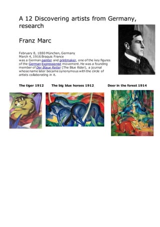 A 12 Discovering artists from Germany,
research
Franz Marc
February 8, 1880 München, Germany
March 4, 1916 Braquis France
was a German painter and printmaker, one of the key figures
of the German Expressionist movement. He was a founding
member of Der Blaue Reiter (The Blue Rider), a journal
whose name later became synonymous with the circle of
artists collaborating in it.
The tiger 1912 The big blue horses 1912 Deer in the forest 1914
 