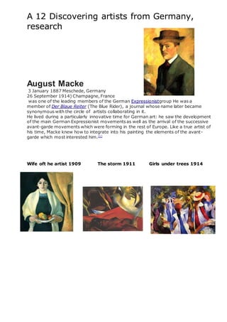 A 12 Discovering artists from Germany,
research
August Macke
3 January 1887 Meschede, Germany
26 September 1914) Champagne, France
was one of the leading members of the German Expressionistgroup He was a
member of Der Blaue Reiter (The Blue Rider), a journal whose name later became
synonymous with the circle of artists collaborating in it.
He lived during a particularly innovative time for German art: he saw the development
of the main German Expressionist movementsas well as the arrival of the successive
avant-garde movements which were forming in the rest of Europe. Like a true artist of
his time, Macke knew how to integrate into his painting the elements of the avant-
garde which most interested him.[1]
Wife oft he artist 1909 The storm 1911 Girls under trees 1914
 