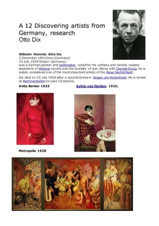 A 12 Discovering artists from
Germany, research
Otto Dix
Wilhelm Heinrich Otto Dix
2 December 1891Gera (Germany)
25 July 1969 Singen (germany)
was a German painter and printmaker, noted for his ruthless and harshly realistic
depictions of Weimar society and the brutality of war. Along with George Grosz, he is
widely considered one of the most important artists of the Neue Sachlichkeit.
Dix died on 25 July 1969 after a second stroke in Singen am Hohentwiel. He is buried
at Hemmenhofen on Lake Constance.
Anita Berber 1925 Sylvia von Harden, 1926,
Metropolis 1928
 