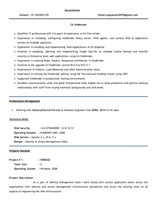 RAJASEKHAR
Contact: +91-9620867185 Email:rajayasam3699@gmail.com
CA SiteMinder
 Qualified IT professional with 2.6 years of experience in CA Site minder.
 Experience in installing, configuring SiteMinder Policy server, Web agents, and various Web & Application
servers on multiple platforms.
 Experience in installing and implementing Web Applications on IIS &Apache
 Involved in analyzing, planning and implementing Single Sign-On on multiple Cookie Domain and Internet
security to Enterprise level web applications using CA SiteMinder.
 Experience in creating Rules, Realms, Responses and Policies in SiteMinder.
 Involved in the upgrade of SiteMinder version R12.0 to R12.5.1.
 Experienced in Failover, Load Balancing and other Administration tasks.
 Experience on testing the SiteMinder policies using SM Test tool and handling tickets using SM9.
 Supported SiteMinder in production& testing environments.
 Excellent communication skills and good Interpersonal skills helped me to keep productive and positive working
relationships with staff from varying technical backgrounds and skill levels.
Professional Abridgement
 Working with Centurylink Ind Pvt Ltd as Software Engineer from APRIL 2014 to till date.
Technical Skills:
Web Security : CA SITEMINDER 12.0/12.51
Operating Systems : WINDOWS 2003, 2008
Web Servers : Apache 2.x, IIS 6, 7.x
Domain : Identity & Access Management (IAM)
Projects Handled
Project # 1 : WEBSSO
Team Size : 6
Operating System : Windows 2008
Project Description:
As a part of Identity Management team I work closely with various application teams across the
organization from Identity and Access Management infrastructure perspective and Assist the existing team on all
aspects of engineering the IAM infrastructure.
 