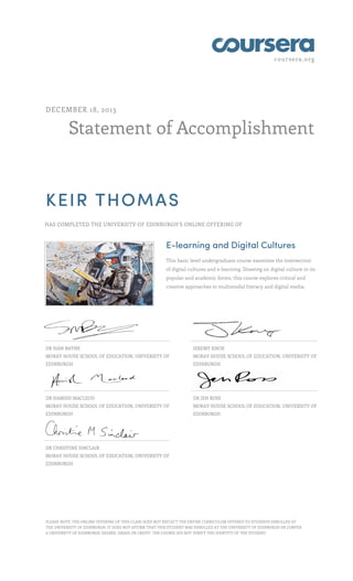 coursera.org
Statement of Accomplishment
DECEMBER 18, 2013
KEIR THOMAS
HAS COMPLETED THE UNIVERSITY OF EDINBURGH'S ONLINE OFFERING OF
E-learning and Digital Cultures
This basic level undergraduate course examines the intersection
of digital cultures and e-learning. Drawing on digital culture in its
popular and academic forms, this course explores critical and
creative approaches to multimodal literacy and digital media.
DR SIAN BAYNE
MORAY HOUSE SCHOOL OF EDUCATION, UNIVERSITY OF
EDINBURGH
JEREMY KNOX
MORAY HOUSE SCHOOL OF EDUCATION, UNIVERSITY OF
EDINBURGH
DR HAMISH MACLEOD
MORAY HOUSE SCHOOL OF EDUCATION, UNIVERSITY OF
EDINBURGH
DR JEN ROSS
MORAY HOUSE SCHOOL OF EDUCATION, UNIVERSITY OF
EDINBURGH
DR CHRISTINE SINCLAIR
MORAY HOUSE SCHOOL OF EDUCATION, UNIVERSITY OF
EDINBURGH
PLEASE NOTE: THE ONLINE OFFERING OF THIS CLASS DOES NOT REFLECT THE ENTIRE CURRICULUM OFFERED TO STUDENTS ENROLLED AT
THE UNIVERSITY OF EDINBURGH. IT DOES NOT AFFIRM THAT THIS STUDENT WAS ENROLLED AT THE UNIVERSITY OF EDINBURGH OR CONFER
A UNIVERSITY OF EDINBURGH DEGREE, GRADE OR CREDIT. THE COURSE DID NOT VERIFY THE IDENTITY OF THE STUDENT.
 
