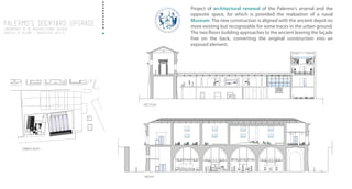 Palermo’S DOCKYARD UPGRADE
Laboratory IV of architectural design
UNIVERSITy of PALERMO - architecture faculty
Project of architectural renewal of the Palermo's arsenal and the
opposite space, for which is provided the realization of a naval
Museum. The new construction is aligned with the ancient depot no
more existing but recognizable for some traces in the urban ground.
The two floors building approaches to the ancient leaving the façade
free on the back, converting the original construction into an
exposed element.
Palermo’S DOCKYARD UPGRADE
Laboratory IV of architectural design
UNIVERSITy of PALERMO - architecture faculty
FRONT
URBAN PLAN
SECTION
 
