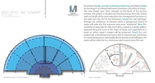 Developed design concept, preliminary planning and digital model
for the project of a fitting bathroom’s showroom and office in Dubai.
The new design give more strength at the bend of the picture
window. The project is divided into functional areas from the central
wall, on the left of this spine take place the management functions, to
the right start the visit to the showroom. Sound The visit will begin
through the exhibition of showers while a background sound of
water will make this first exposure area more "emotional". View This
exhibition is dedicated to sinks and toilets, treated as a design gallery,
exposed along the curve of the views of Dubai and supported on a
band on which water’s images will be projected. Touch The visit
ended with a Wunderkammer where will be exposed taps and fitting
on a dark background, individually illuminated by washwall lights, the
water will be collected in a continuous dark natural stone flat sink.
DUEGI Office and Showroom
office’s concept
2016/ dubai /freelance architect
DUEGI Office and Showroom
office’s concept
2016/ dubai /freelance architect
GENERATING LINES CONCEPT DRAWING PLAN OF THE AREAS
MINI LOUNGE JUICE BAR
CLIENT
INFO
MEETING
ROOM
OFFICE
OFFICE
THE BRAND
INFO
 