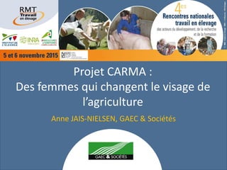 Projet CARMA :
Des femmes qui changent le visage de
l’agriculture
Anne JAIS-NIELSEN, GAEC & Sociétés
 