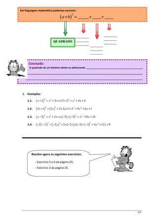 Em linguagem matemática podemos escrever:
                                                       2
                                          ( a + b)         = _____+ ____+ ____



                                                               ________          ________
                                                               ________          ________
                                   QUADRADO
                                                               ________ ________ ________
                                                                        ________
                                                                        ________


      Conclusão:
      O quadrado de um binómio obtém-se adicionando __________________________________

    ______________________________________________________________________

    ______________________________________________________________________




 1. Exemplos:
                       2
     1.1.   ( x + 2)       = x 2 + 2 × x × 2 + 22 = x 2 + 4 x + 4
                           2       2
     1.2.   (3 y + 1) = (3 y )         + 2 × 3 y ×1 + 12 = 9 y 2 + 6 y + 1
                       2                                   2
     1.3.   ( x − 5)       = x 2 + 2 × x × ( −5) + ( −5) = x 2 −10 x + 25
                               2         2                               2
     1.4.   ( −2 y − 3) = ( −2 y )           + 2 × ( −2 y ) × ( −3) + ( −3) = 4 y 2 + 12 y + 9




        Resolve agora os seguintes exercícios:

            - Exercício 5 e 6 da página 23;
            - Exercício 3 da página 25.




                                                                                                 2/4
 