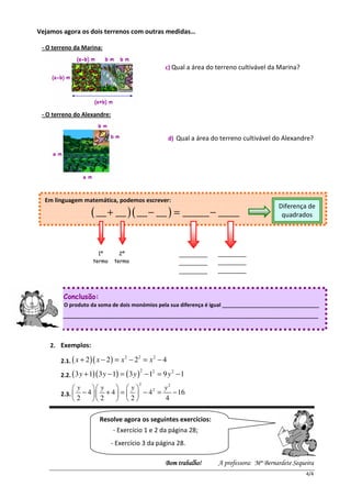 Vejamos agora os dois terrenos com outras medidas…

 - O terreno da Marina:


                                                c) Qual a área do terreno cultivável da Marina?




 - O terreno do Alexandre:


                                                 d) Qual a área do terreno cultivável do Alexandre?




  Em linguagem matemática, podemos escrever:
                                                                                        Diferença de
                   ( __ + __ )( __ − __ ) = _____ − ____                                 quadrados




                     1º         2º                    ________    ________
                   termo      termo                   ________    ________
                                                      ________    ________


        Conclusão:
        O produto da soma de dois monómios pela sua diferença é igual _________________________________
  _____________________________________________________________________________________________




    2. Exemplos:
                                 2    2     2
       2.1. ( x + 2 )( x − 2 ) = x − 2 = x − 4
                                       2    2     2
       2.2. ( 3 y + 1)( 3 y − 1) = ( 3 y ) − 1 = 9 y − 1
                                       2
            y      y      y         y2
       2.3.   − 4   + 4  =   − 42 =    − 16
            2      2     2          4

                      Resolve agora os seguintes exercícios:
                             - Exercício 1 e 2 da página 28;
                             - Exercício 3 da página 28.

                                                Bom trabalho
                                                Bom trabalho!     A professora: Mª Bernardete Sequeira
                                                                                                   4/4
 