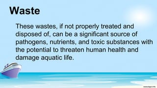 Waste
These wastes, if not properly treated and
disposed of, can be a significant source of
pathogens, nutrients, and toxic substances with
the potential to threaten human health and
damage aquatic life.
 