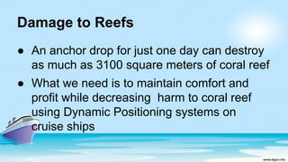 Damage to Reefs
● An anchor drop for just one day can destroy
as much as 3100 square meters of coral reef
● What we need is to maintain comfort and
profit while decreasing harm to coral reef
using Dynamic Positioning systems on
cruise ships
 