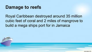 Damage to reefs
Royal Caribbean destroyed around 35 million
cubic feet of coral and 2 miles of mangrove to
build a mega ships port for in Jamaica
 