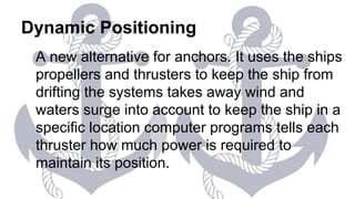 Dynamic Positioning
A new alternative for anchors. It uses the ships
propellers and thrusters to keep the ship from
drifting the systems takes away wind and
waters surge into account to keep the ship in a
specific location computer programs tells each
thruster how much power is required to
maintain its position.
 