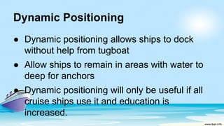 Dynamic Positioning
● Dynamic positioning allows ships to dock
without help from tugboat
● Allow ships to remain in areas with water to
deep for anchors
● Dynamic positioning will only be useful if all
cruise ships use it and education is
increased.
 
