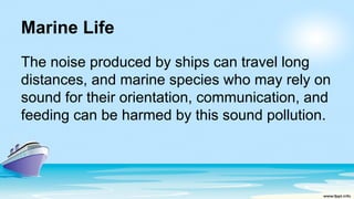 Marine Life
The noise produced by ships can travel long
distances, and marine species who may rely on
sound for their orientation, communication, and
feeding can be harmed by this sound pollution.
 