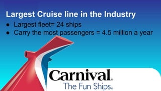 Carnival Cruise lines...
Largest Cruise line in the Industry
● Largest fleet= 24 ships
● Carry the most passengers = 4.5 million a year
 