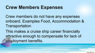Crew Members Expenses
Crew members do not have any expenses
onboard. Examples Food, Accommodation &
Transportation
This makes a cruise ship career financially
attractive enough to compensate for lack of
employment benefits.
 