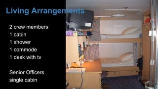 Living Arrangements
2 crew members
1 cabin
1 shower
1 commode
1 desk with tv
Senior Officers
single cabin
 