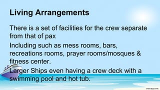 Living Arrangements
There is a set of facilities for the crew separate
from that of pax
Including such as mess rooms, bars,
recreations rooms, prayer rooms/mosques &
fitness center.
Larger Ships even having a crew deck with a
swimming pool and hot tub.
 