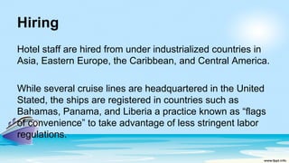 Hiring
Hotel staff are hired from under industrialized countries in
Asia, Eastern Europe, the Caribbean, and Central America.
While several cruise lines are headquartered in the United
Stated, the ships are registered in countries such as
Bahamas, Panama, and Liberia a practice known as “flags
of convenience” to take advantage of less stringent labor
regulations.
 