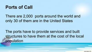 Ports of Call
There are 2,000 ports around the world and
only 30 of them are in the United States
The ports have to provide services and built
structures to have them at the cost of the local
population
 