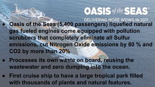 ● Oasis of the Seas (5,400 passengers) liquefied natural
gas fueled engines come equipped with pollution
scrubbers that completely eliminate all Sulfur
emissions, cut Nitrogen Oxide emissions by 80 % and
CO2 by more than 20%
● Processes its own waste on board, reusing the
wastewater and zero dumping into the ocean.
● First cruise ship to have a large tropical park filled
with thousands of plants and natural features.
 