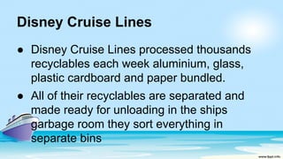 Disney Cruise Lines
● Disney Cruise Lines processed thousands
recyclables each week aluminium, glass,
plastic cardboard and paper bundled.
● All of their recyclables are separated and
made ready for unloading in the ships
garbage room they sort everything in
separate bins
 