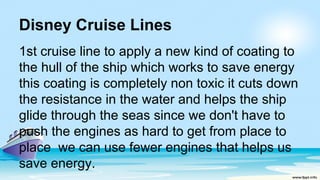 Disney Cruise Lines
1st cruise line to apply a new kind of coating to
the hull of the ship which works to save energy
this coating is completely non toxic it cuts down
the resistance in the water and helps the ship
glide through the seas since we don't have to
push the engines as hard to get from place to
place we can use fewer engines that helps us
save energy.
 