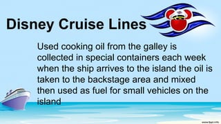 Disney Cruise Lines
Used cooking oil from the galley is
collected in special containers each week
when the ship arrives to the island the oil is
taken to the backstage area and mixed
then used as fuel for small vehicles on the
island
 
