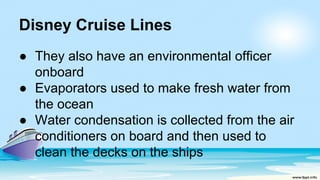 Disney Cruise Lines
● They also have an environmental officer
onboard
● Evaporators used to make fresh water from
the ocean
● Water condensation is collected from the air
conditioners on board and then used to
clean the decks on the ships
 