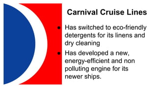 Carnival Cruise Lines
● Has switched to eco-friendly
detergents for its linens and
dry cleaning
● Has developed a new,
energy-efficient and non
polluting engine for its
newer ships.
 