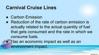 Carnival Cruise Lines
● Carbon Emission
● Reduction of the rate of carbon emission is
actually related to the actual quantity of fuel
that gets consumed and the rate in which we
consume fuels.
● Has an economic impact as well as an
environment impact.
 