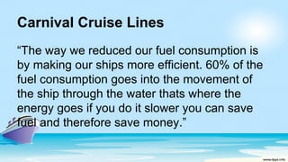 Carnival Cruise Lines
“The way we reduced our fuel consumption is
by making our ships more efficient. 60% of the
fuel consumption goes into the movement of
the ship through the water thats where the
energy goes if you do it slower you can save
fuel and therefore save money.”
 