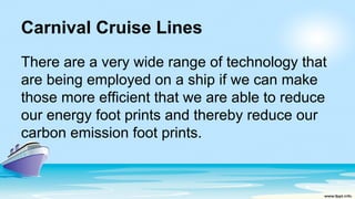 Carnival Cruise Lines
There are a very wide range of technology that
are being employed on a ship if we can make
those more efficient that we are able to reduce
our energy foot prints and thereby reduce our
carbon emission foot prints.
 