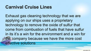 Carnival Cruise Lines
Exhaust gas cleaning technology that we are
applying on our ships uses a proprietary
technology to remove the oxide of sulfur that
come from combustion of fuels that have sulfur
in its it’s a win for the environment and a win for
the company because we have the more cost
effective solutions
 